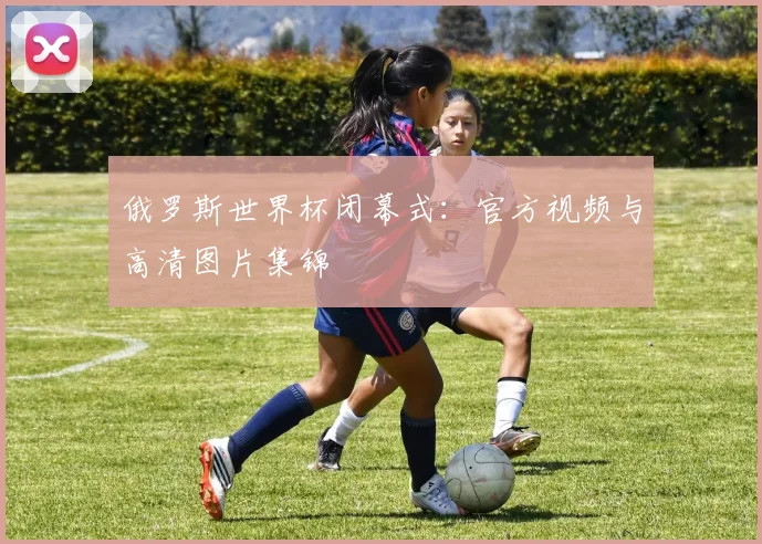 俄罗斯世界杯闭幕式：官方视频与高清图片集锦
