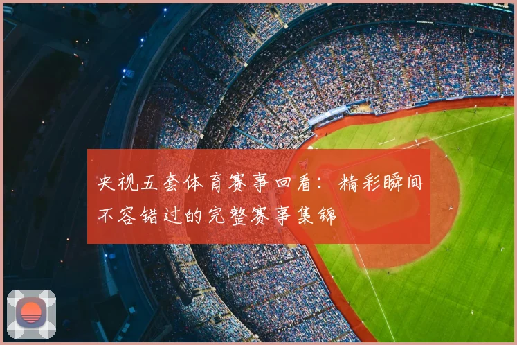 央视五套体育赛事回看：精彩瞬间不容错过的完整赛事集锦