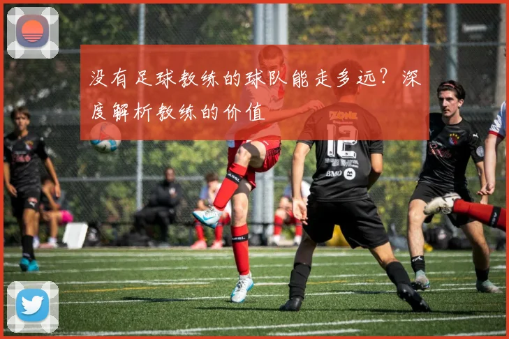 没有足球教练的球队能走多远？深度解析教练的价值