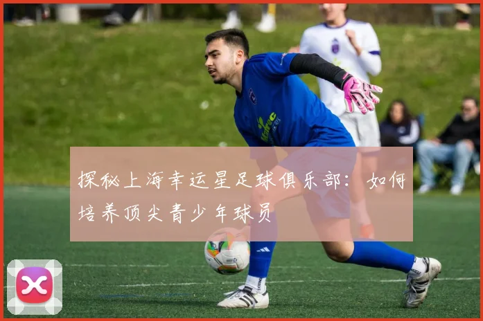 探秘上海幸运星足球俱乐部:如何培养顶尖青少年球员