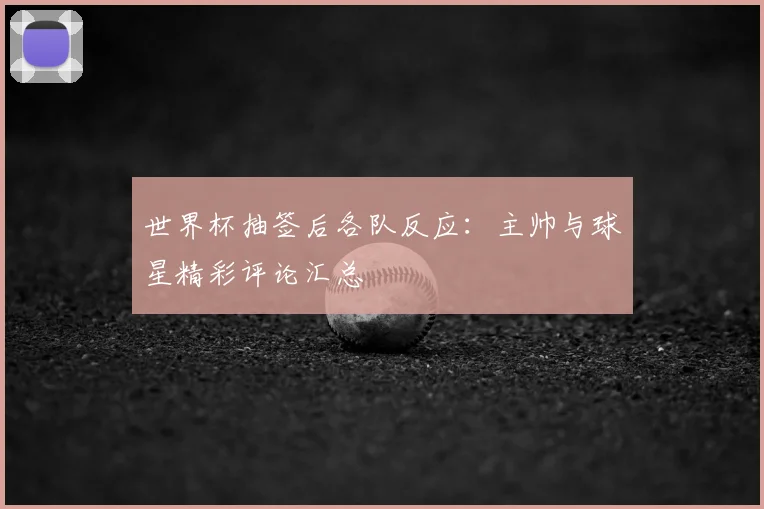 世界杯抽签后各队反应：主帅与球星精彩评论汇总