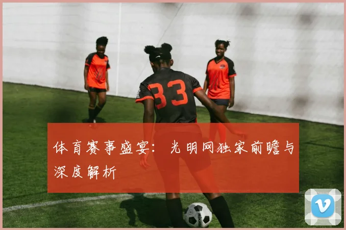体育赛事盛宴：光明网独家前瞻与深度解析